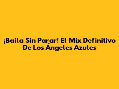 ¡Baila Sin Parar! El Mix Definitivo De Los Ángeles Azules