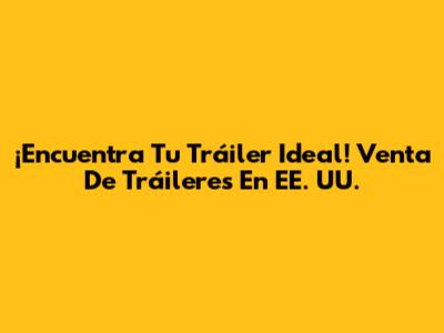 ¡Encuentra Tu Tráiler Ideal! Venta De Tráileres En EE. UU.