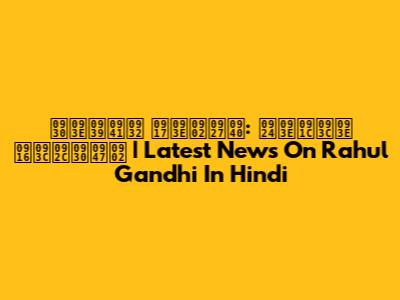 राहुल गांधी: ताज़ा ख़बरें | Latest News On Rahul Gandhi In Hindi
