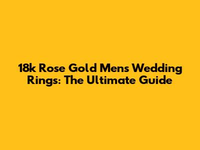 18k Rose Gold Men's Wedding Rings: The Ultimate Guide