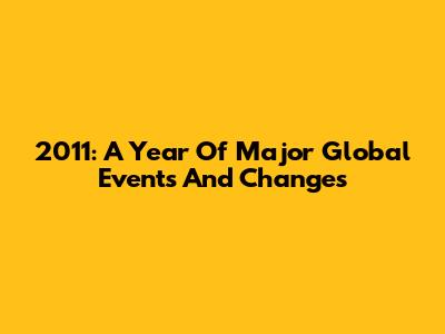 2011: A Year Of Major Global Events And Changes