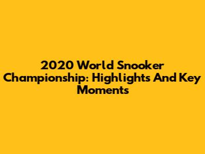 2020 World Snooker Championship: Highlights And Key Moments