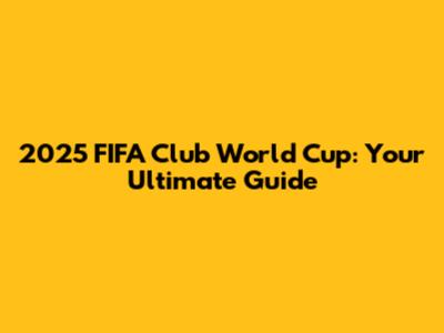 2025 FIFA Club World Cup: Your Ultimate Guide
