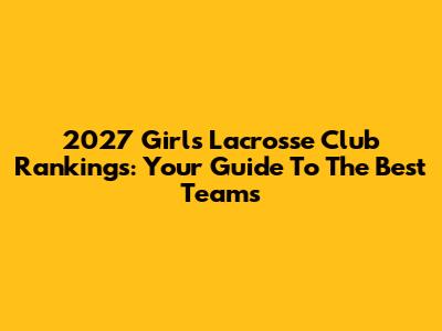 2027 Girls Lacrosse Club Rankings: Your Guide To The Best Teams