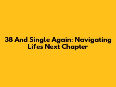 38 And Single Again: Navigating Life's Next Chapter