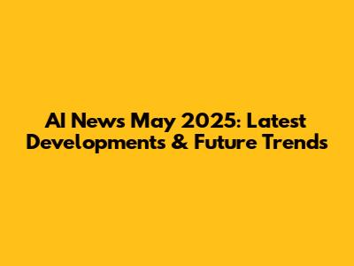 AI News May 2025: Latest Developments & Future Trends