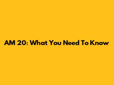 AM 20: What You Need To Know