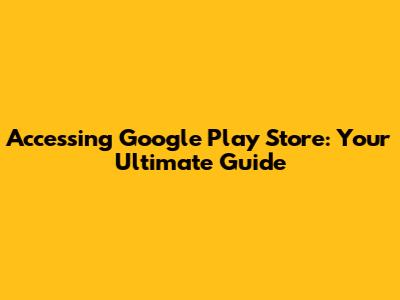 Accessing Google Play Store: Your Ultimate Guide