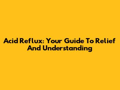 Acid Reflux: Your Guide To Relief And Understanding