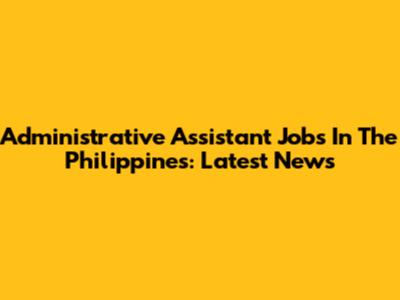 Administrative Assistant Jobs In The Philippines: Latest News