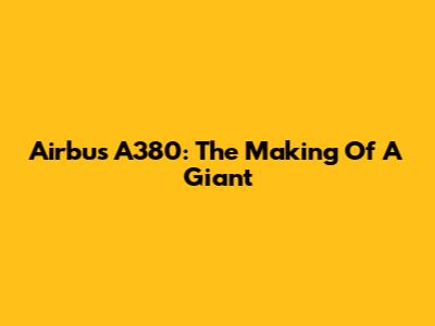 Airbus A380: The Making Of A Giant