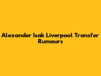 Alexander Isak Liverpool Transfer Rumours