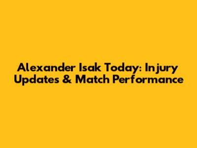 Alexander Isak Today: Injury Updates & Match Performance