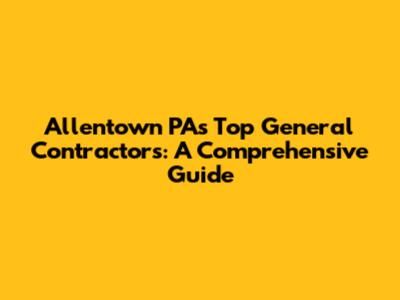 Allentown PA's Top General Contractors: A Comprehensive Guide