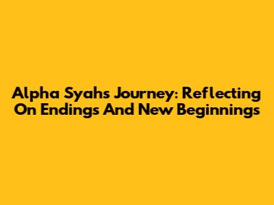 Alpha Syah's Journey: Reflecting On Endings And New Beginnings