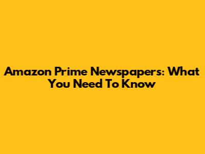 Amazon Prime Newspapers: What You Need To Know