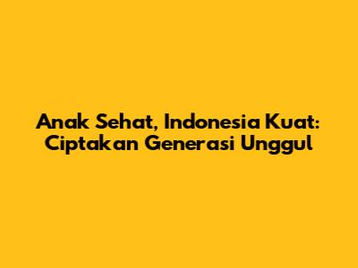 Anak Sehat, Indonesia Kuat: Ciptakan Generasi Unggul