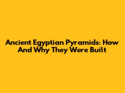 Ancient Egyptian Pyramids: How And Why They Were Built