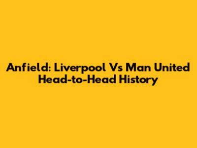 Anfield: Liverpool Vs Man United Head-to-Head History