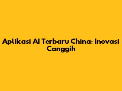 Aplikasi AI Terbaru China: Inovasi Canggih
