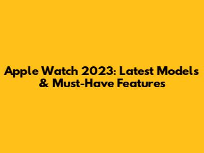 Apple Watch 2023: Latest Models & Must-Have Features