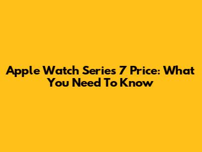 Apple Watch Series 7 Price: What You Need To Know