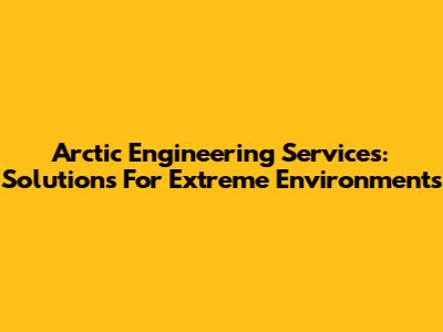 Arctic Engineering Services: Solutions For Extreme Environments