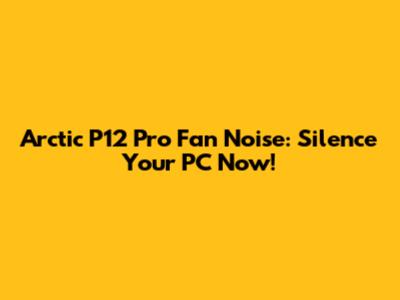Arctic P12 Pro Fan Noise: Silence Your PC Now!