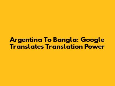 Argentina To Bangla: Google Translate's Translation Power