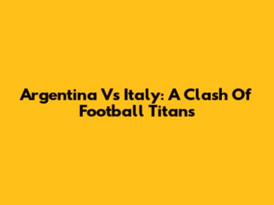 Argentina Vs Italy: A Clash Of Football Titans