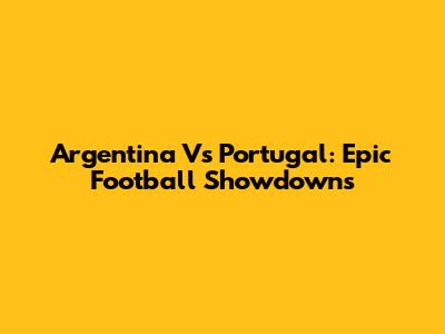 Argentina Vs Portugal: Epic Football Showdowns