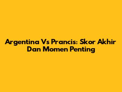 Argentina Vs Prancis: Skor Akhir Dan Momen Penting