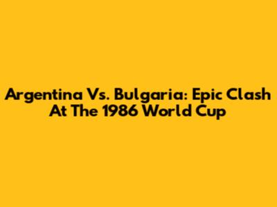 Argentina Vs. Bulgaria: Epic Clash At The 1986 World Cup