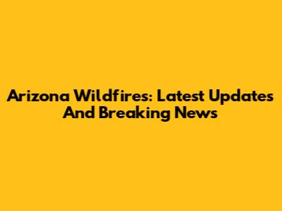 Arizona Wildfires: Latest Updates And Breaking News