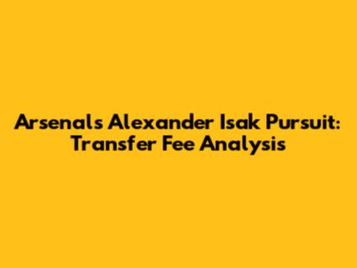 Arsenal's Alexander Isak Pursuit: Transfer Fee Analysis