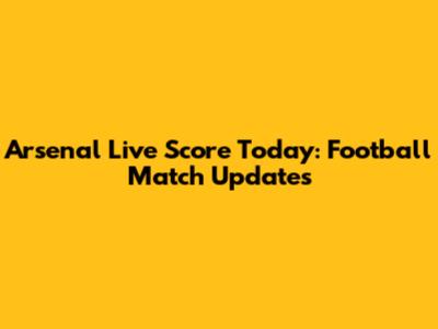 Arsenal Live Score Today: Football Match Updates