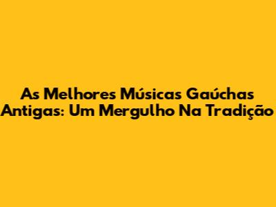 As Melhores Músicas Gaúchas Antigas: Um Mergulho Na Tradição