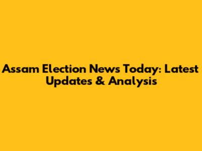 Assam Election News Today: Latest Updates & Analysis