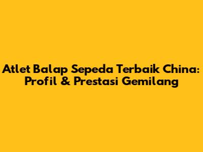 Atlet Balap Sepeda Terbaik China: Profil & Prestasi Gemilang