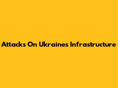 Attacks On Ukraine's Infrastructure