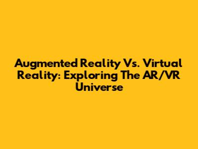 Augmented Reality Vs. Virtual Reality: Exploring The AR/VR Universe