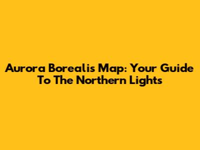 Aurora Borealis Map: Your Guide To The Northern Lights