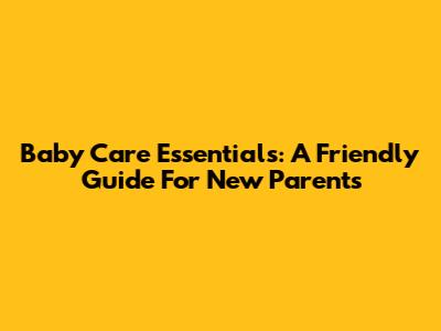 Baby Care Essentials: A Friendly Guide For New Parents