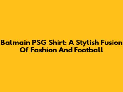 Balmain PSG Shirt: A Stylish Fusion Of Fashion And Football