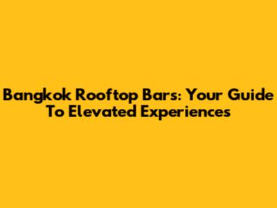 Bangkok Rooftop Bars: Your Guide To Elevated Experiences