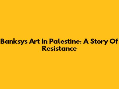 Banksy's Art In Palestine: A Story Of Resistance