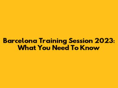 Barcelona Training Session 2023: What You Need To Know