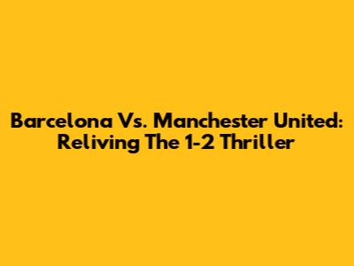 Barcelona Vs. Manchester United: Reliving The 1-2 Thriller