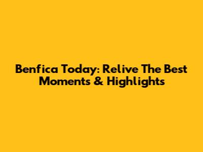 Benfica Today: Relive The Best Moments & Highlights