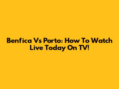 Benfica Vs Porto: How To Watch Live Today On TV!